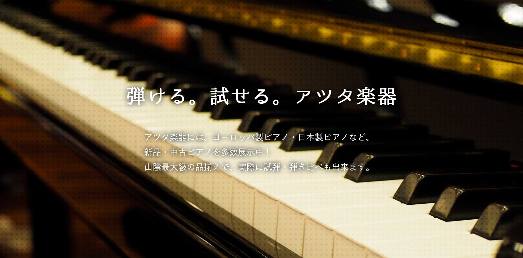 弾ける。試せる。アツタ楽器－アツタ楽器には、ヨーロッパ製ピアノ・日本製ピアノなど、新品・中古ピアノを多数展示中！山陰最大級の品揃えで、実際に試弾・弾き比べも出来ます。